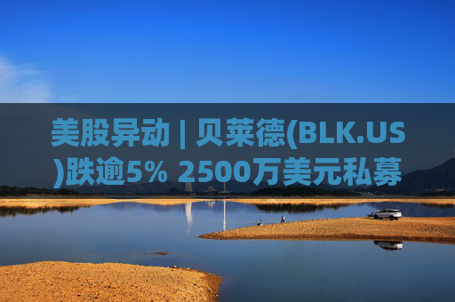 美股异动 | 贝莱德(BLK.US)跌逾5% 2500万美元私募贷款估值归零