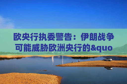 欧央行执委警告：伊朗战争可能威胁欧洲央行的"良好态势"