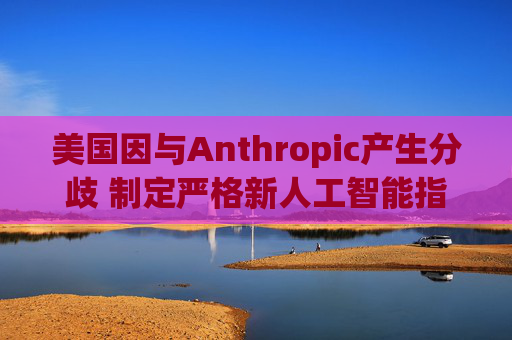 美国因与Anthropic产生分歧 制定严格新人工智能指南