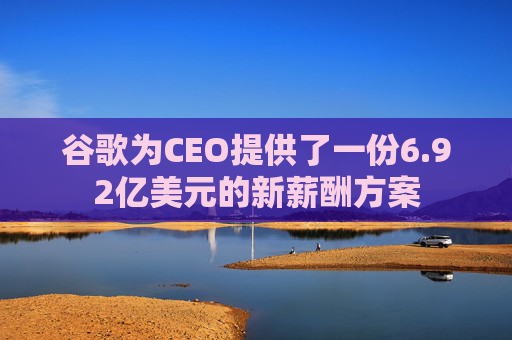 谷歌为CEO提供了一份6.92亿美元的新薪酬方案