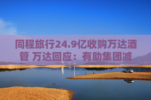 同程旅行24.9亿收购万达酒管 万达回应：有助集团减债，仍保留自持酒店资产