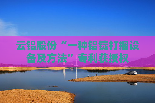 云铝股份“一种铝锭打捆设备及方法”专利获授权 第1张 云铝股份“一种铝锭打捆设备及方法”专利获授权 第1张