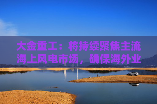 大金重工：将持续聚焦主流海上风电市场，确保海外业务稳健、可持续发展