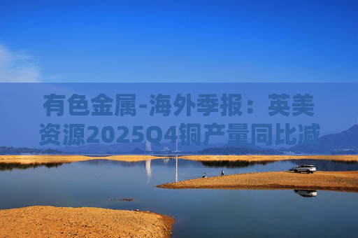 有色金属-海外季报：英美资源2025Q4铜产量同比减少14%至17万吨 2026年铜产量指引由76-82万吨修订为70-76万吨
