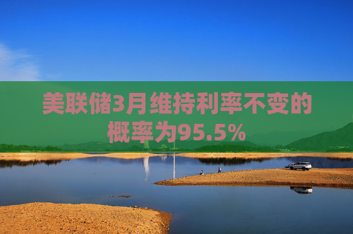 美联储3月维持利率不变的概率为95.5%