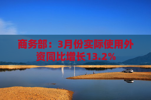 商务部：3月份实际使用外资同比增长13.2%