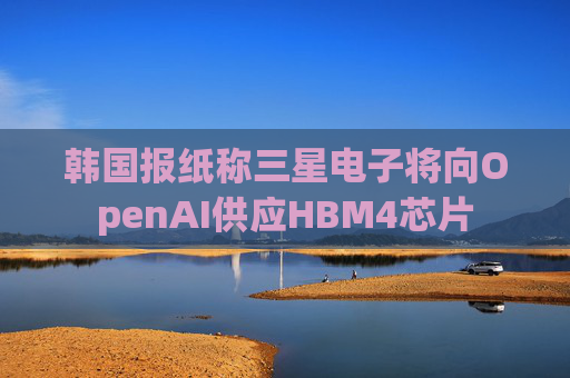 韩国报纸称三星电子将向OpenAI供应HBM4芯片