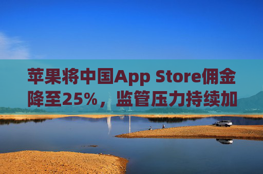 苹果将中国App Store佣金降至25%，监管压力持续加大