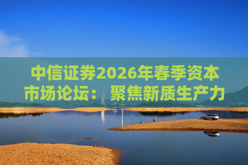中信证券2026年春季资本市场论坛： 聚焦新质生产力 锚定优势制造领域
