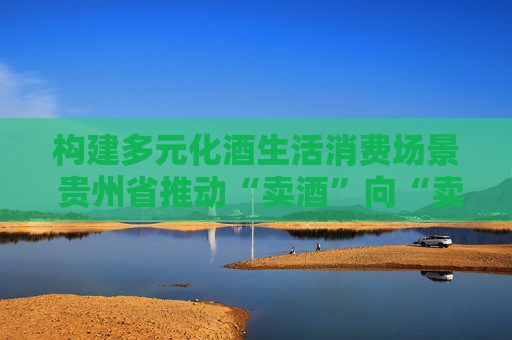 构建多元化酒生活消费场景 贵州省推动“卖酒”向“卖生活方式”转变