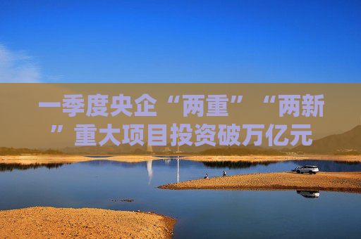 一季度央企“两重”“两新”重大项目投资破万亿元  第1张