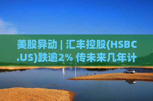 美股异动 | 汇丰控股(HSBC.US)跌逾2% 传未来几年计划裁减2万个岗位  第1张