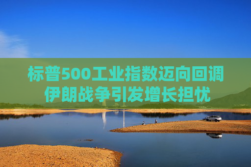 标普500工业指数迈向回调 伊朗战争引发增长担忧