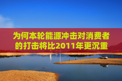 为何本轮能源冲击对消费者的打击将比2011年更沉重 第1张 为何本轮能源冲击对消费者的打击将比2011年更沉重 第1张