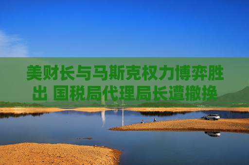 美财长与马斯克权力博弈胜出 国税局代理局长遭撤换  第1张