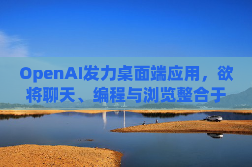 OpenAI发力桌面端应用，欲将聊天、编程与浏览整合于单一界面
