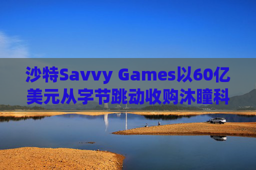 沙特Savvy Games以60亿美元从字节跳动收购沐瞳科技  第1张