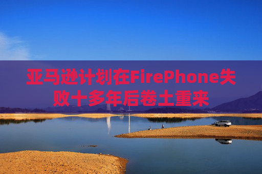 亚马逊计划在FirePhone失败十多年后卷土重来