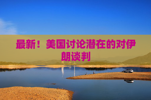 最新！美国讨论潜在的对伊朗谈判