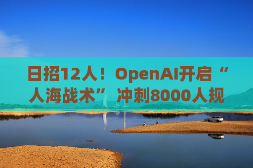 日招12人！OpenAI开启“人海战术” 冲刺8000人规模
