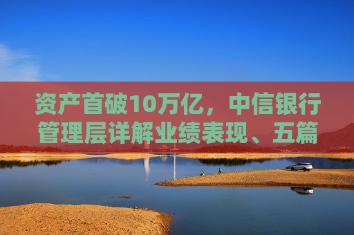 资产首破10万亿,中信银行管理层详解业绩表现、五篇大文章与债市布局 第1张 资产首破10万亿,中信银行管理层详解业绩表现、五篇大文章与债市布局 第1张