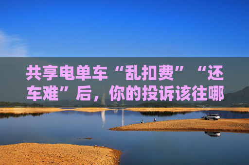 共享电单车“乱扣费”“还车难”后,你的投诉该往哪送?