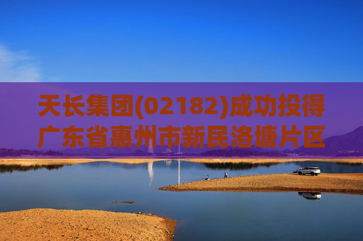 天长集团(02182)成功投得广东省惠州市新民洛塘片区地块的土地使用权 代价4950万元