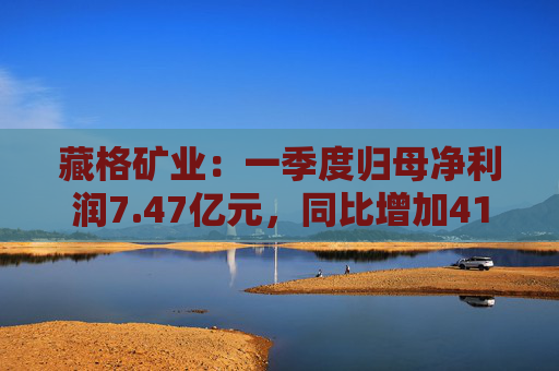 藏格矿业：一季度归母净利润7.47亿元，同比增加41.18%
