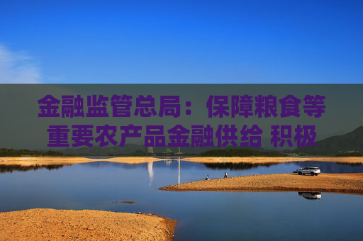 金融监管总局：保障粮食等重要农产品金融供给 积极配合地方开展粮油种植专项贷款贴息试点