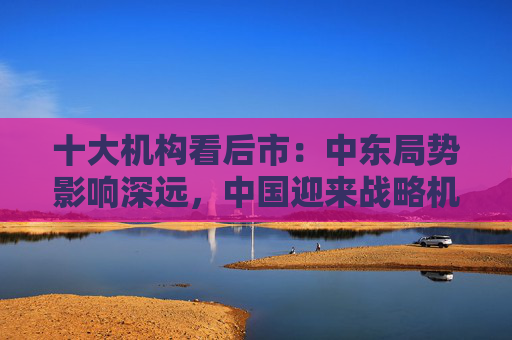 十大机构看后市：中东局势影响深远，中国迎来战略机遇，A股沿着自身路径前进