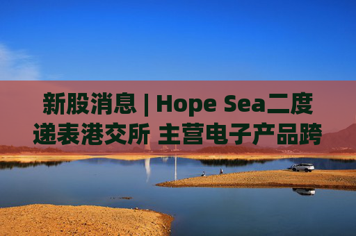 新股消息 | Hope Sea二度递表港交所 主营电子产品跨境供应链解决方案