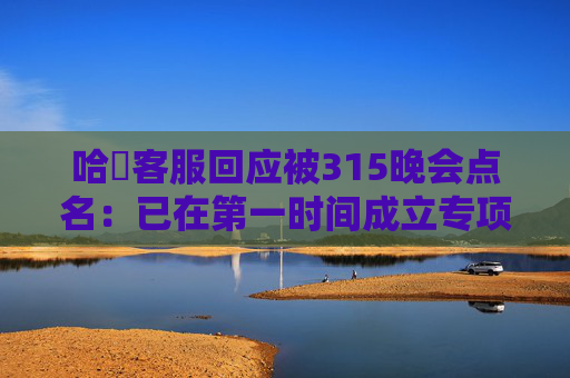 哈啰客服回应被315晚会点名：已在第一时间成立专项应急工作组，连夜开展全面自查与整改
