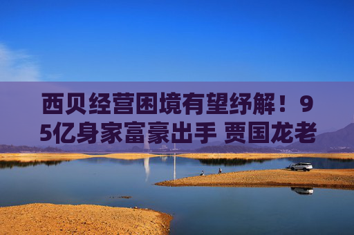 西贝经营困境有望纾解！95亿身家富豪出手 贾国龙老乡入股