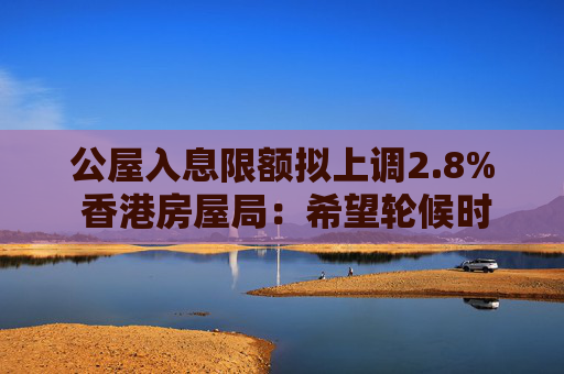 公屋入息限额拟上调2.8% 香港房屋局：希望轮候时间缩短后检讨优化方案