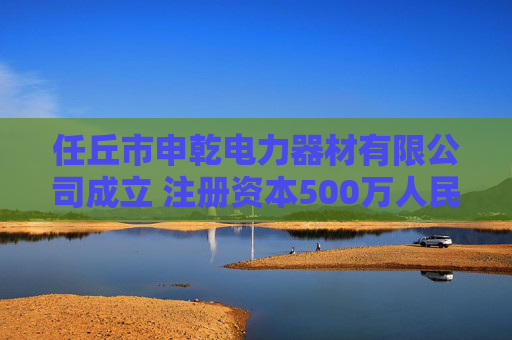 任丘市申乾电力器材有限公司成立 注册资本500万人民币  第1张