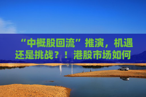 “中概股回流”推演，机遇还是挑战？！港股市场如何“来得了、接得住、发展得好”