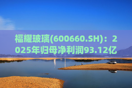 福耀玻璃(600660.SH)：2025年归母净利润93.12亿元,同比增加24.20%，拟每股派利1.20元