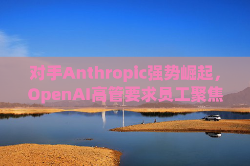 对手Anthropic强势崛起，OpenAI高管要求员工聚焦企业客户