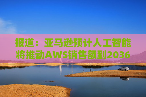 报道：亚马逊预计人工智能将推动AWS销售额到2036年达到6000亿美元