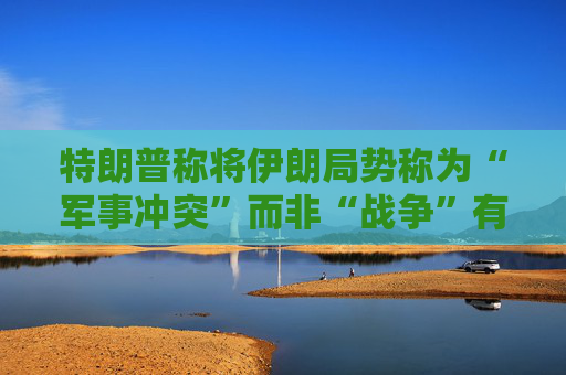特朗普称将伊朗局势称为“军事冲突”而非“战争”有法律依据