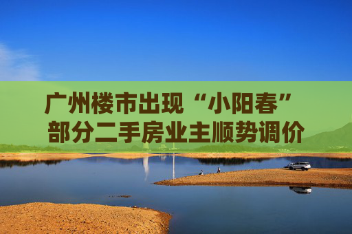 广州楼市出现“小阳春” 部分二手房业主顺势调价