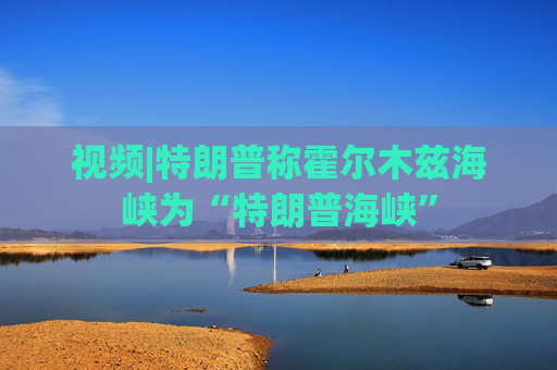 视频|特朗普称霍尔木兹海峡为“特朗普海峡”