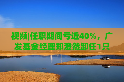 视频|任职期间亏近40%，广发基金经理郑澄然卸任1只基金