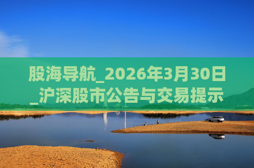 股海导航_2026年3月30日_沪深股市公告与交易提示