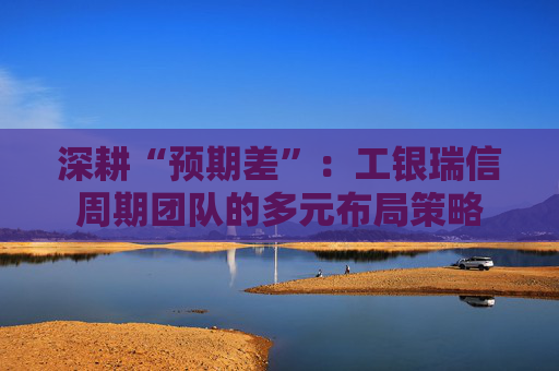 深耕“预期差”：工银瑞信周期团队的多元布局策略  第1张