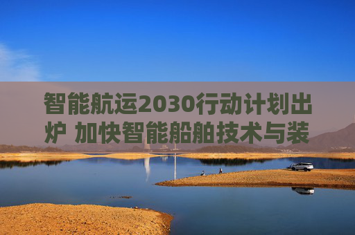 智能航运2030行动计划出炉 加快智能船舶技术与装备攻关 深化智慧港口建设