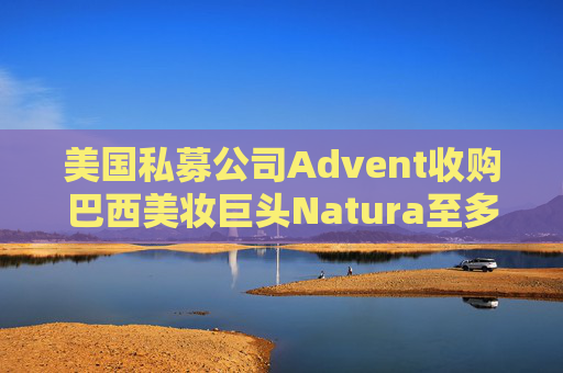 美国私募公司Advent收购巴西美妆巨头Natura至多10%股份