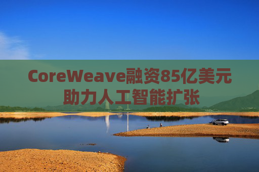 CoreWeave融资85亿美元 助力人工智能扩张