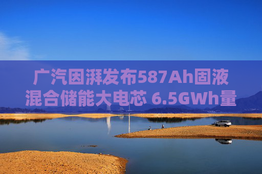 广汽因湃发布587Ah固液混合储能大电芯 6.5GWh量产产线加速落地