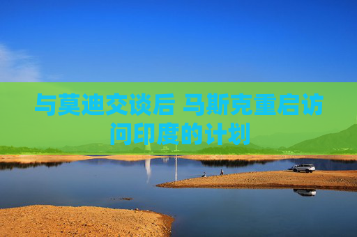与莫迪交谈后 马斯克重启访问印度的计划  第1张